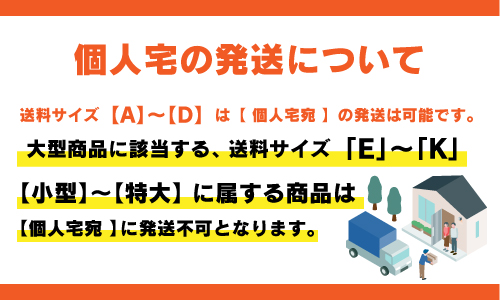 個人宅の配送について 送料サイズ【A】~【D】は【個人宅宛】の発送は可能です。 大型商品に該当する、送料サイズ【E】~【K】【小型】~【特大】に属する商品は【個人宅宛】に発送不可となります。