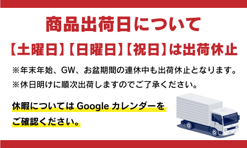 商品出荷日について 【土曜日】【日曜日】【祝日】は出荷休止 ※年末年始、GW、お盆期間の連休中も出荷休止となります。 ※休日明けに順次出荷しますのでご了承ください。 休暇についてはGoogleカレンダーをご確認ください。